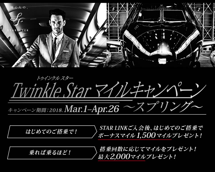 Twinkle Star マイルキャンペーン キャンペーン期間：3月1日から4月26日 はじめてのご登場で！STAR LINKご入会後、はじめてのご搭乗でボーナスマイル1,500マイルプレゼント！乗れば乗るほど！登場回数に応じてマイルをプレゼント！最大2,000マイルプレゼント！