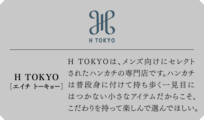 三陽山長[さんようやまちょう]　H TOKYOは、メンズ向けにセレクトされたハンカチの専門店です。ハンカチは普段身に付けて持ち歩く一見目にはつかない小さなアイテムだからこそ、こだわりを持って楽しんで選んでほしい。