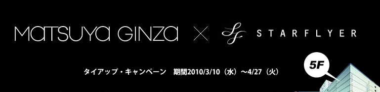 MATSUYA GINZA×STARFLYER タイアップキャンペーン 期間2010/3/10(水)〜4/27(火) MATSUYA GINZA×STARFLYER タイアップキャンペーン 期間2010/3/10(水)〜4/27(火)
