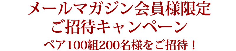 メールマガジン会員様限定ご招待キャンペーン ペア100組200名様をご招待!