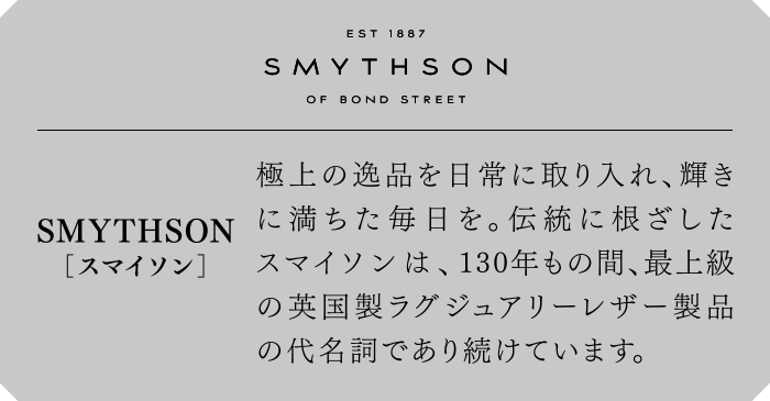 SMYTHSON[スマイソン]　極上の逸品を日常に取り入れ、輝きに満ちた毎日を。伝統に根ざしたスマイソンは、130年もの間、最上級の英国製ラグジュアリーレザー製品の代名詞であり続けています。