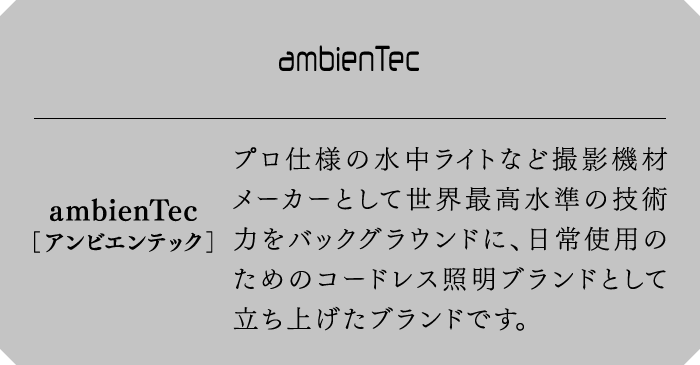 ambienTec[アンビエンテック]　プロ仕様の水中ライトなど撮影機材メーカーとして世界最高水準の技術力をバックグラウンドに、日常使用のためのコードレス照明ブランドとして立ち上げたブランドです。