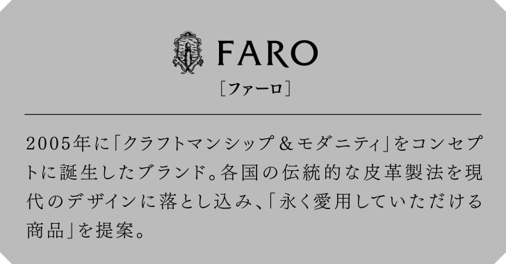 FARO[ファーロ] 2005年に「クラフトマンシップ＆モダニティ」をコンセプトに誕生したブランド。各国の伝統的な皮革製法を現代のデザインに落とし込み、「永く愛用していただける商品」を提案。