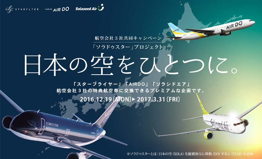 航空会社3社共同キャンペーン 「ソラドゥスター」プロジェクト 日本の空をひとつに。 「スターフライヤー」「AIRDO」「ソラシドエア」航空会社3社の特典航空券に交換できるプレミアムな企画です。 2016.12.19[Mon]〜2017.3.31[FRI]