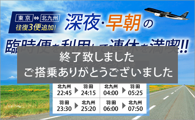 Two additional one way flights for our Tokyo-Kitakyushu service! Enjoy your holiday to the max with our extra flights late at night and early in the morning!!! Now even better value!