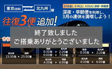 Three additional round trip flights for our Tokyo (Haneda)-Kitakyushu service! Enjoy your holidays in March to the max with our late night and early morning flights on March 18 (Friday), March 19 (Saturday), March 22 (Tuesday). Now even better value! Last-minute ticket purchases are also available at affordable prices!