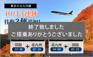 Two additional round trip flights on the three-day weekend of October for our Tokyo-Kitakyushu service! Enjoy your three-day weekend to the max with our extra flights late at night and early in the morning.