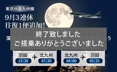 One additional round trip flight on the three-day weekend of September for our Tokyo-Kitakyushu service! Enjoy your three-day weekend to the max with our extra flights late at night and early in the morning.