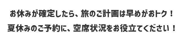 お休みが確定したら、旅の計画は早めがおトク！夏休みのご予約に、空席状況をお役立てください！