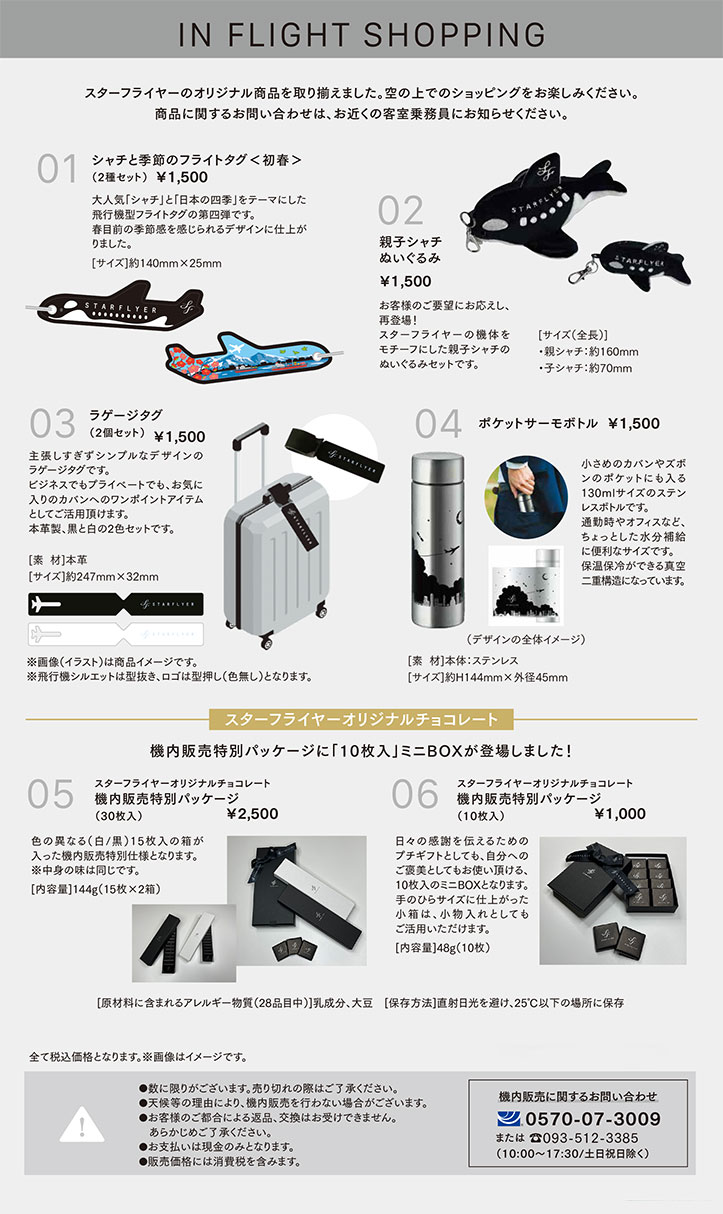 01 シャチと季節のフライトタグ<初春>（2種セット） ￥1,500 02 親子シャチぬいぐるみ ￥1,500 03 ラゲージタグ（２種セット） ￥1,500 04 ポケットサーモボトル ￥1,500 05 スターフライヤーオリジナルチョコレート機内販売特別パッケージ（30枚入り） ￥2,500 06 スターフライヤーオリジナルチョコレート機内販売特別パッケージ（10枚入り） ￥1,000