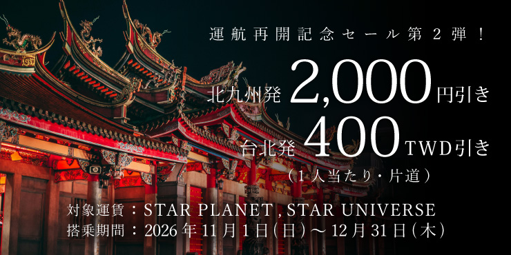 運航再開記念セール第2弾!片道2,000円/TWD400値引き 対象運賃:STAR PLANET、STAR UNIVERSE 搭乗期間:2026年11月1日(日)~12月31日(木)