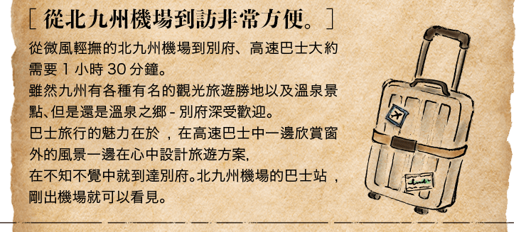 ［ 從北九州機場到訪非常方便。］從微風輕撫的北九州機場到別府、高速巴士大約需要1小時30分鐘。雖然九州有各種有名的觀光旅遊勝地以及溫泉景點、但是還是溫泉之郷-別府深受歡迎。巴士旅行的魅力在於,在高速巴士中一邊欣賞窗外的風景一邊在心中設計旅遊方案，在不知不覺中就到達別府。北九州機場的巴士站,剛出機場就可以看見