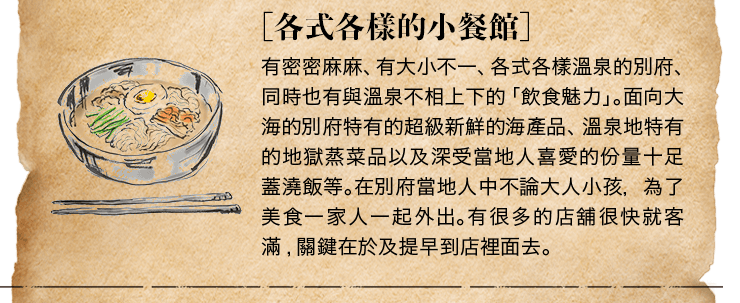 ［各式各樣的小餐館］有密密麻麻、有大小不一、各式各樣溫泉的別府、同時也有與溫泉不相上下的「飲食魅力」。面向大海的別府特有的超級新鮮的海產品、溫泉地特有的地獄蒸菜品以及深受當地人喜愛的份量十足蓋澆飯等。在別府當地人中不論大人小孩，為了美食一家人一起外出。有很多的店舖很快就客滿,關鍵在於及提早到店裡面去。