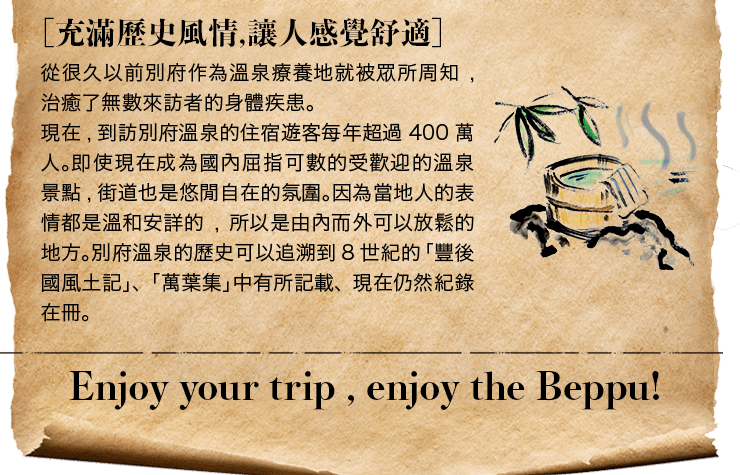 ［充滿歷史風情,讓人感覺舒適］從很久以前別府作為溫泉療養地就被眾所周知,治癒了無數來訪者的身體疾患。現在,到訪別府溫泉的住宿遊客每年超過400萬人。即使現在成為國內屈指可數的受歡迎的溫泉景點,街道也是悠閒自在的氛圍。因為當地人的表情都是溫和安詳的,所以是由內而外可以放鬆的地方。別府溫泉的歷史可以追溯到8世紀的「豐後國風土記」、「萬葉集」中有所記載、現在仍然紀錄在冊。Enjoy your trip , enjoy the Beppu! 