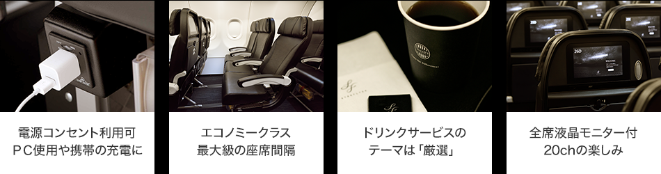 電源コンセント利用可PC使用や携帯の充電に エコノミークラス最大級の座席間隔 ドリンクサービスのテーマは「厳選」 全席液晶モニター付20chの楽しみ